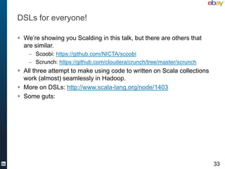 DSLs for everyone!

 We’re showing you Scalding in this talk, but there are others that
  are similar.
    – Scoobi: https://github.com/NICTA/scoobi
    – Scrunch: https://github.com/cloudera/crunch/tree/master/scrunch
 All three attempt to make using code to written on Scala collections
  work (almost) seamlessly in Hadoop.
 More on DSLs: http://www.scala-lang.org/node/1403
 Some guts:




                                                                         33
 