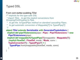 Typed DSL

From com.twitter.scalding.TDsl
/** implicits for the type-safe DSL
 * import TDsl._ to get the implicit conversions from
Grouping/CoGrouping to Pipe,
 * to get the .toTypedPipe method on standard cascading Pipes.
 * to get automatic conversion of Mappable[T] to TypedPipe[T]
 */
object TDsl extends Serializable with GeneratedTupleAdders {
  implicit def pipeTExtensions(pipe : Pipe) : PipeTExtensions = new
    PipeTExtensions(pipe)
  implicit def mappableToTypedPipe[T](mappable : Mappable[T])
    (implicit flowDef : FlowDef, mode : Mode, conv :
    TupleConverter[T]) : TypedPipe[T] = {
      TypedPipe.from(mappable)(flowDef, mode, conv)
    }
}


                                                                      35
 