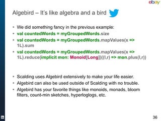 Algebird – It’s like algebra and a bird

 We did something fancy in the previous example:
 val countedWords = myGroupedWords.size
 val countedWords = myGroupedWords.mapValues(x =>
  1L).sum
 val countedWords = myGroupedWords.mapValues(x =>
  1L).reduce(implicit mon: Monoid[Long])((l,r) => mon.plus(l,r))



 Scalding uses Algebird extensively to make your life easier.
 Algebird can also be used outside of Scalding with no trouble.
 Algebird has your favorite things like monoids, monads, bloom
  filters, count-min sketches, hyperloglogs, etc.



                                                                   36
 