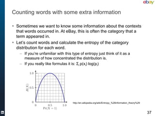 Counting words with some extra information

 Sometimes we want to know some information about the contexts
  that words occurred in. At eBay, this is often the category that a
  term appeared in.
 Let’s count words and calculate the entropy of the category
  distribution for each word.
    – If you’re unfamiliar with this type of entropy just think of it as a
      measure of how concentrated the distribution is.
    – If you really like formulas it is: Σi p(xi) log(pi)




                                     http://en.wikipedia.org/wiki/Entropy_%28information_theory%29



                                                                                                     37
 