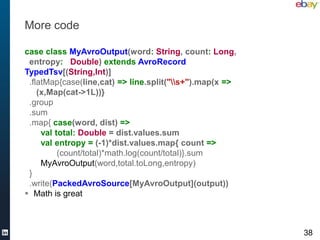 More code

case class MyAvroOutput(word: String, count: Long,
 entropy: Double) extends AvroRecord
TypedTsv[(String,Int)]
 .flatMap{case(line,cat) => line.split("s+").map(x =>
    (x,Map(cat->1L))}
 .group
 .sum
 .map{ case(word, dist) =>
     val total: Double = dist.values.sum
     val entropy = (-1)*dist.values.map{ count =>
          (count/total)*math.log(count/total)}.sum
     MyAvroOutput(word,total.toLong,entropy)
 }
 .write(PackedAvroSource[MyAvroOutput](output))
 Math is great



                                                          38
 
