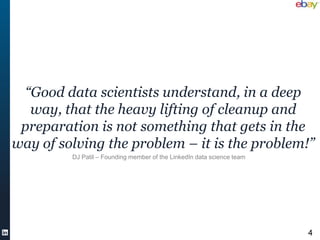 “Good data scientists understand, in a deep
   way, that the heavy lifting of cleanup and
 preparation is not something that gets in the
way of solving the problem – it is the problem!”
         DJ Patil – Founding member of the LinkedIn data science team




                                                                        4
 