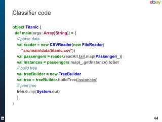Classifier code

object Titanic {
  def main(args: Array[String]) = {
   // parse data
   val reader = new CSVReader(new FileReader(
      "src/main/data/titanic.csv"))
   val passengers = reader.readAll.tail.map(Passenger(_))
   val instances = passengers.map(_.getInstance).toSet
   // build tree
   val treeBuilder = new TreeBuilder
   val tree = treeBuilder.buildTree(instances)
   // print tree
   tree.dump(System.out)
   }
}


                                                            44
 