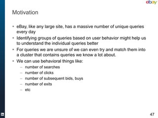 Motivation

 eBay, like any large site, has a massive number of unique queries
  every day
 Identifying groups of queries based on user behavior might help us
  to understand the individual queries better
 For queries we are unsure of we can even try and match them into
  a cluster that contains queries we know a lot about.
 We can use behavioral things like:
    –   number of searches
    –   number of clicks
    –   number of subsequent bids, buys
    –   number of exits
    –   etc




                                                                       47
 