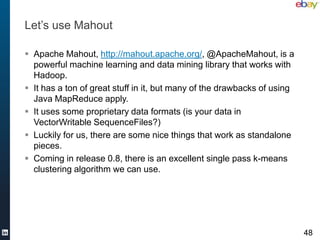 Let’s use Mahout

 Apache Mahout, http://mahout.apache.org/, @ApacheMahout, is a
  powerful machine learning and data mining library that works with
  Hadoop.
 It has a ton of great stuff in it, but many of the drawbacks of using
  Java MapReduce apply.
 It uses some proprietary data formats (is your data in
  VectorWritable SequenceFiles?)
 Luckily for us, there are some nice things that work as standalone
  pieces.
 Coming in release 0.8, there is an excellent single pass k-means
  clustering algorithm we can use.




                                                                          48
 