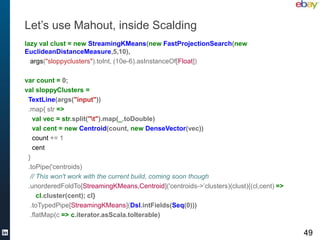 Let’s use Mahout, inside Scalding
lazy val clust = new StreamingKMeans(new FastProjectionSearch(new
EuclideanDistanceMeasure,5,10),
  args("sloppyclusters").toInt, (10e-6).asInstanceOf[Float])

var count = 0;
val sloppyClusters =
 TextLine(args("input"))
 .map{ str =>
   val vec = str.split("t").map(_.toDouble)
   val cent = new Centroid(count, new DenseVector(vec))
   count += 1
   cent
 }
 .toPipe('centroids)
  // This won't work with the current build, coming soon though
 .unorderedFoldTo[StreamingKMeans,Centroid]('centroids->’clusters)(clust){(cl,cent) =>
     cl.cluster(cent); cl}
  .toTypedPipe[StreamingKMeans](Dsl.intFields(Seq(0)))
  .flatMap(c => c.iterator.asScala.toIterable)

                                                                                         49
 