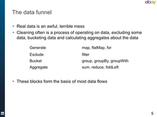 The data funnel

 Real data is an awful, terrible mess
 Cleaning often is a process of operating on data, excluding some
  data, bucketing data and calculating aggregates about the data

        Generate                   map, flatMap, for
        Exclude                    filter
        Bucket                     group, groupBy, groupWith
        Aggregate                  sum, reduce, foldLeft


 These blocks form the basis of most data flows




                                                                     5
 