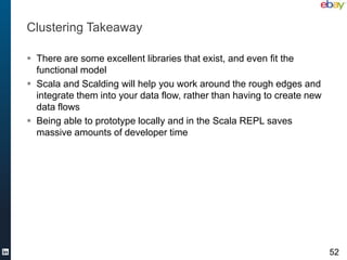 Clustering Takeaway

 There are some excellent libraries that exist, and even fit the
  functional model
 Scala and Scalding will help you work around the rough edges and
  integrate them into your data flow, rather than having to create new
  data flows
 Being able to prototype locally and in the Scala REPL saves
  massive amounts of developer time




                                                                         52
 