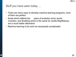 Stuff you have seen today …

 There are many ways to develop machine learning programs, none
  of them are perfect
 Scala which reflects the    years of evolution since Java's
  invention, and Scalding which is the same for vanilla MapReduce,
  are a much better alternative
 Machine learning is fun and not necessarily complicated




                                                                     62
 