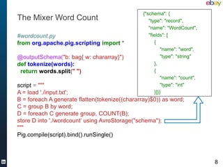 {"schema": {
The Mixer Word Count                               "type": "record",
                                                   "name": "WordCount",
#wordcount.py                                      "fields": [
from org.apache.pig.scripting import *                {
                                                          "name": "word",
@outputSchema("b: bag{ w: chararray}")                    "type": "string"
def tokenize(words):                                  },
 return words.split(" ")                              {
                                                          "name": "count",
script = """                                              "type": "int"
A = load './input.txt';                               }]}}
B = foreach A generate flatten(tokenize((chararray)$0)) as word;
C = group B by word;
D = foreach C generate group, COUNT(B);
store D into './wordcount’ using AvroStorage("schema");
"""
Pig.compile(script).bind().runSingle()



                                                                             8
 