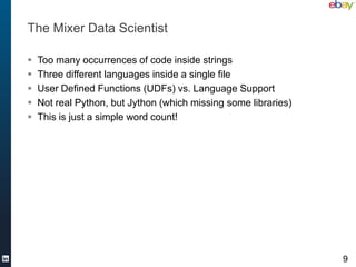 The Mixer Data Scientist

   Too many occurrences of code inside strings
   Three different languages inside a single file
   User Defined Functions (UDFs) vs. Language Support
   Not real Python, but Jython (which missing some libraries)
   This is just a simple word count!




                                                                 9
 
