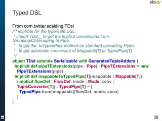 Typed DSL

From com.twitter.scalding.TDsl
/** implicits for the type-safe DSL
 * import TDsl._ to get the implicit convers...