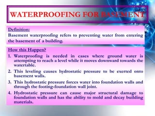 WATERPROOFING FOR BASEMENT
How this Happen?
1. Waterproofing is needed in cases where ground water is
attempting to reach a level while it moves downward towards the
watertable.
2. This leveling causes hydrostatic pressure to be exerted onto
basement walls.
3. This hydrostatic pressure forces water into foundation walls and
through the footing-foundation wall joint.
4. Hydrostatic pressure can cause major structural damage to
foundation walls and has the ability to mold and decay building
materials.
Definition:
Basement waterproofing refers to preventing water from entering
the basement of a building.
 