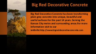 Big Red Decorative Concrete has been transforming
plain grey concrete into unique, beautiful and
useful surfaces for the past 14 years. Serving the
Kansas City metro and surrounding areas.For more
information visit to our
website:http://www.bigreddecorativeconcrete.com
 