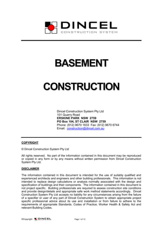 ©Copyright Page 1 of 12
BBAASSEEMMEENNTT
CCOONNSSTTRRUUCCTTIIOONN
Dincel Construction System Pty Ltd
101 Quarry Road
ERSKINE PARK NSW 2759
PO Box 104, ST CLAIR NSW 2759
Phone: (612) 9670 1633 Fax: (612) 9670 6744
Email: construction@dincel.com.au
COPYRIGHT
© Dincel Construction System Pty Ltd
All rights reserved. No part of the information contained in this document may be reproduced
or copied in any form or by any means without written permission from Dincel Construction
System Pty Ltd.
DISCLAIMER
The information contained in this document is intended for the use of suitably qualified and
experienced architects and engineers and other building professionals. This information is not
intended to replace design calculations or analysis normally associated with the design and
specification of buildings and their components. The information contained in this document is
not project specific. Building professionals are required to assess construction site conditions
and provide design/details and appropriate safe work method statements accordingly. Dincel
Construction System Pty Ltd accepts no liability for any circumstances arising from the failure
of a specifier or user of any part of Dincel Construction System to obtain appropriate project
specific professional advice about its use and installation or from failure to adhere to the
requirements of appropriate Standards, Codes of Practice, Worker Health & Safety Act and
relevant Building Codes.
 