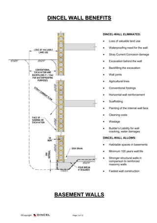 ©Copyright Page 3 of 12
DDIINNCCEELL WWAALLLL BBEENNEEFFIITTSS
BASEMENT WALLS
DINCEL-WALL ELIMINATES:
• Loss of valuable land use
• Waterproofing need for the wall
• Stray Current Corrosion damage
• Excavation behind the wall
• Backfilling the excavation
• Wall joints
• Agricultural lines
• Conventional footings
• Horizontal wall reinforcement
• Scaffolding
• Painting of the internal wall face
• Cleaning costs
• Wastage
• Builder’s Liability for wall
cracking, water damages
DINCEL-WALL ALLOWS:
• Habitable spaces in basements
• Minimum 100 years wall life
• Stronger structural walls in
comparison to reinforced
masonry walls
• Fastest wall construction
 