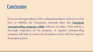 Conclusion
If you are facing problems with a sinking foundation and have no clue
how to stabilize the foundation structure then hire basement
waterproofing company, Ohio without any delay. They will do a
thorough inspection of the property. A reputed waterproofing
company will help to restore the foundation and it will also improve
the property price.
 