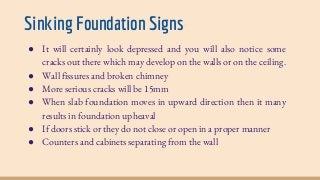 Sinking Foundation Signs
● It will certainly look depressed and you will also notice some
cracks out there which may develop on the walls or on the ceiling.
● Wall fissures and broken chimney
● More serious cracks will be 15mm
● When slab foundation moves in upward direction then it many
results in foundation upheaval
● If doors stick or they do not close or open in a proper manner
● Counters and cabinets separating from the wall
 