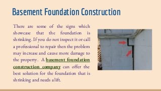 Basement Foundation Construction
There are some of the signs which
showcase that the foundation is
shrinking. If you do not inspect it or call
a professional to repair then the problem
may increase and cause more damage to
the property. A basement foundation
construction company can offer the
best solution for the foundation that is
shrinking and needs a lift.
 