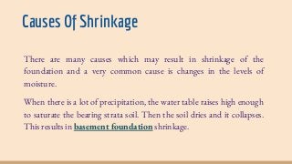 Causes Of Shrinkage
There are many causes which may result in shrinkage of the
foundation and a very common cause is changes in the levels of
moisture.
When there is a lot of precipitation, the water table raises high enough
to saturate the bearing strata soil. Then the soil dries and it collapses.
This results in basement foundation shrinkage.
 