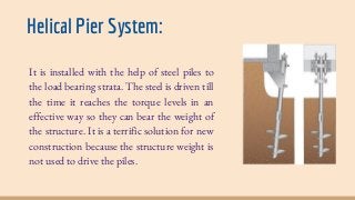 Helical Pier System:
It is installed with the help of steel piles to
the load bearing strata. The steel is driven till
the time it reaches the torque levels in an
effective way so they can bear the weight of
the structure. It is a terrific solution for new
construction because the structure weight is
not used to drive the piles.
 