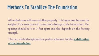Methods To Stabilize The Foundation
All settled areas will now stabilize properly. It is important because the
weight of the structure can cause more damage to the foundation. Pier
spacing should be 5 to 7 feet apart and this depends on the footing
strength.
The two methods explained are perfect solutions for the stabilization
of the foundation.
 
