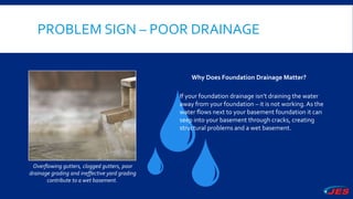 PROBLEM SIGN – POOR DRAINAGE
Overflowing gutters, clogged gutters, poor
drainage grading and ineffective yard grading
contribute to a wet basement.
Why Does Foundation Drainage Matter?
If your foundation drainage isn’t draining the water
away from your foundation – it is not working.As the
water flows next to your basement foundation it can
seep into your basement through cracks, creating
structural problems and a wet basement.
 