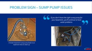 PROBLEM SIGN – SUMP PUMP ISSUES
A broken basement sump pump leads to an
expensive mess to clean up.
If you don’t have the right sump pump for
your basement, you’ll continue to have
water problems.
 