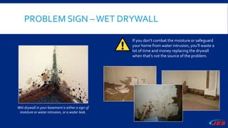 PROBLEM SIGN –WET DRYWALL
If you don’t combat the moisture or safeguard
your home from water intrusion, you’ll waste a
lot of time and money replacing the drywall
when that’s not the source of the problem.
Wet drywall in your basement is either a sign of
moisture or water intrusion, or a water leak.
 
