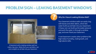 PROBLEM SIGN – LEAKING BASEMENTWINDOWS
A basement with a leaking window well can
make a big mess.Water from your sprinklers, rain
and snowfall can all leak into your basement.
Why Do I Have A Leaking Window Well?
Your basement window wells can easily clog
with leaves and other debris, which lets
water build up and leak into your basement.
A heavy rain can build up the water pressure
and push the water in through a window
gap, and even flood your basement.
A wet basement creates other problems like
high indoor humidity, mold growth, and
high electric bills.
 