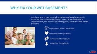 WHY FIXYOURWET BASEMENT?
Your basement is your home’s foundation, and a dry basement is
important to your home and family’s health.A wet basement is
uncomfortable, can increase your energy bills, and even cause health
problems.
ImproveYour Home’s Air Quality
ProtectYour Family’s Health
IncreaseYour Home’sValue
LowerYour Energy Costs
 