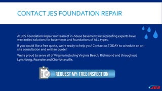 CONTACT JES FOUNDATION REPAIR
At JES Foundation Repair our team of in-house basement waterproofing experts have
warrantied solutions for basements and foundations of ALL types.
If you would like a free quote, we’re ready to help you! Contact usTODAY to schedule an on-
site consultation and written quote!
We’re proud to serve all ofVirginia includingVirginia Beach, Richmond and throughout
Lynchburg, Roanoke and Charlottesville.
 