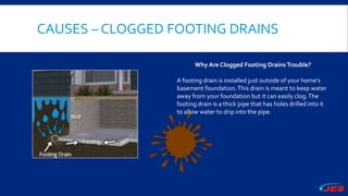 CAUSES – CLOGGED FOOTING DRAINS
Why Are Clogged Footing DrainsTrouble?
A footing drain is installed just outside of your home’s
basement foundation.This drain is meant to keep water
away from your foundation but it can easily clog.The
footing drain is a thick pipe that has holes drilled into it
to allow water to drip into the pipe.
 