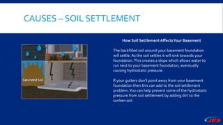 CAUSES – SOIL SETTLEMENT
How Soil Settlement AffectsYour Basement
The backfilled soil around your basement foundation
will settle. As the soil settles it will sink towards your
foundation.This creates a slope which allows water to
run next to your basement foundation, eventually
causing hydrostatic pressure.
If your gutters don’t point away from your basement
foundation then this can add to the soil settlement
problem.You can help prevent some of the hydrostatic
pressure from soil settlement by adding dirt to the
sunken soil.
 