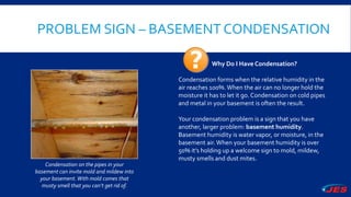 PROBLEM SIGN – BASEMENT CONDENSATION
Condensation on the pipes in your
basement can invite mold and mildew into
your basement.With mold comes that
musty smell that you can’t get rid of.
Why Do I Have Condensation?
Condensation forms when the relative humidity in the
air reaches 100%.When the air can no longer hold the
moisture it has to let it go. Condensation on cold pipes
and metal in your basement is often the result.
Your condensation problem is a sign that you have
another, larger problem: basement humidity.
Basement humidity is water vapor, or moisture, in the
basement air.When your basement humidity is over
50% it’s holding up a welcome sign to mold, mildew,
musty smells and dust mites.
 