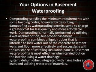 Your Options in Basement
Waterproofing
• Damproofing satisfies the minimum requirements with
some building codes, however by describing
dampoofing as waterproofing permits some to charge
a greater cost for less quality and more affordable
work. Damproofing is normally performed by utilizing
a wet asphalt option, but proper basement
waterproofing combines a liquid rubber that is
intended to lock water out of the concrete basement
walls and floor, more effectively and successfully with
the assistance of installing insulation panels. Basement
waterproofing is most effective when carried out on
the interior using a water drainage
system, dehumidifier, integrated with fixing holes and
leaks and utilizing waterproof materials.
 