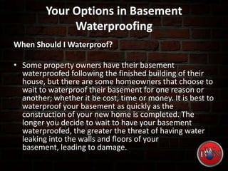 Your Options in Basement
Waterproofing
When Should I Waterproof?
• Some property owners have their basement
waterproofed following the finished building of their
house, but there are some homeowners that choose to
wait to waterproof their basement for one reason or
another; whether it be cost, time or money. It is best to
waterproof your basement as quickly as the
construction of your new home is completed. The
longer you decide to wait to have your basement
waterproofed, the greater the threat of having water
leaking into the walls and floors of your
basement, leading to damage.
 