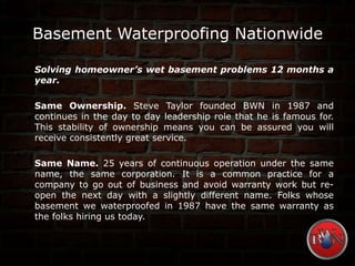 Basement Waterproofing Nationwide
Solving homeowner’s wet basement problems 12 months a
year.
Same Ownership. Steve Taylor founded BWN in 1987 and
continues in the day to day leadership role that he is famous for.
This stability of ownership means you can be assured you will
receive consistently great service.
Same Name. 25 years of continuous operation under the same
name, the same corporation. It is a common practice for a
company to go out of business and avoid warranty work but re-
open the next day with a slightly different name. Folks whose
basement we waterproofed in 1987 have the same warranty as
the folks hiring us today.
 