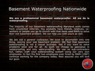 Basement Waterproofing Nationwide
We are a professional basement waterproofer. All we do is
waterproofing.
The majority of our basement waterproofing Maryland work comes
from unsolicited referrals. You probably have friends, relatives, co-
workers or people you go to church with that have used BWN to solve
their wet basement problem. We can help you with yours as well.
We are not a general contractor. We exist to accomplish only one
thing, solving your wet basement problem. We feel that basement
waterproofing is not a casual business. Not if you want to solve
problems once and for all. As such we choose to specialize in
waterproofing and only waterproofing. We use no sub-contractors
but, rather, craft your waterproofing system using our very own
employees. In fact the first two employees ever hired by BWN (1987)
continue working for the company today. Rest assured you will love
our guys.
 