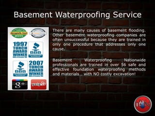 Basement Waterproofing Service
There are many causes of basement flooding.
Other basement waterproofing companies are
often unsuccessful because they are trained in
only one procedure that addresses only one
cause.
Basement Waterproofing Nationwide
professionals are trained in over 56 safe and
effective foundation waterproofing methods
and materials… with NO costly excavation!
 