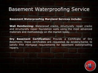 Basement Waterproofing Service
Basement Waterproofing Maryland Services include:
Wall Reinforcing: Waterproof cracks, structurally repair cracks
and structurally repair foundation walls using the most advanced
materials and methodology on the market today.
Dry Basement Certification: Provide a Certificate of Dry
Basement; these certificates are requested by lenders/banks to
satisfy FHA mortgage requirements for basement waterproofing
repairs.
 