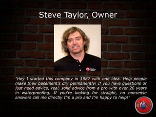 Steve Taylor, Owner
"Hey I started this company in 1987 with one idea. Help people
make their basement's dry permanently! If you have questions or
just need advice, real, solid advice from a pro with over 26 years
in waterproofing. If you're looking for straight, no nonsense
answers call me directly I’m a pro and I’m happy to help!"
 