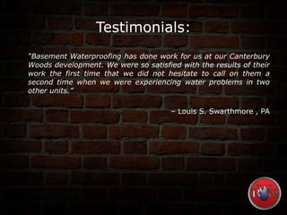 Testimonials:
“Basement Waterproofing has done work for us at our Canterbury
Woods development. We were so satisfied with the results of their
work the first time that we did not hesitate to call on them a
second time when we were experiencing water problems in two
other units.”
– Louis S. Swarthmore , PA
 