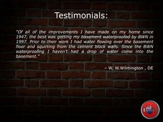 Testimonials:
“Of all of the improvements I have made on my home since
1947, the best was getting my basement waterproofed by BWN in
1997. Prior to their work I had water flowing over the basement
floor and squirting from the cement block walls. Since the BWN
waterproofing I haven’t had a drop of water come into the
basement.”
– W. W.Wilmington , DE
 