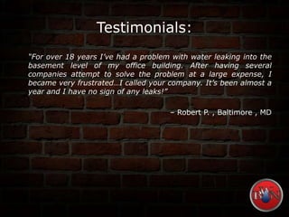 Testimonials:
“For over 18 years I’ve had a problem with water leaking into the
basement level of my office building. After having several
companies attempt to solve the problem at a large expense, I
became very frustrated…I called your company. It’s been almost a
year and I have no sign of any leaks!”
– Robert P. , Baltimore , MD
 