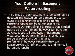 Your Options in Basement
Waterproofing
• The upkeep of your basement is too commonly a
debated and heated up topic among property
owners, as constant upkeep and potential
recurring repairs can be rather expensive.
Basement waterproofing is a process that is ruled
out to be a requirement, however can be rather
advantageous to homeowners. Basement
waterproofing options differ from resident to
property owner, and contractor to
professional, however generally they can
conserve you a lot of time, energy and money in
basement repairs.
 