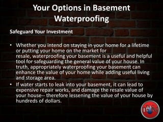 Your Options in Basement
Waterproofing
Safeguard Your Investment
• Whether you intend on staying in your home for a lifetime
or putting your home on the market for
resale, waterproofing your basement is a useful and helpful
tool for safeguarding the general value of your house. In
truth, appropriately waterproofing your basement can
enhance the value of your home while adding useful living
and storage area.
• If water starts to leak into your basement, it can lead to
expensive repair works, and damage the resale value of
your house-- therefore lessening the value of your house by
hundreds of dollars.
 