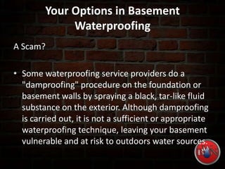 Your Options in Basement
Waterproofing
A Scam?
• Some waterproofing service providers do a
"damproofing" procedure on the foundation or
basement walls by spraying a black, tar-like fluid
substance on the exterior. Although damproofing
is carried out, it is not a sufficient or appropriate
waterproofing technique, leaving your basement
vulnerable and at risk to outdoors water sources.
 