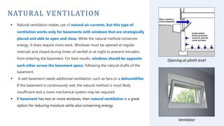 NATURAL VENTILATION
 Natural ventilation makes use of natural air currents, but this type of
ventilation works only for basements with windows that are strategically
placed and able to open and close. While the natural method conserves
energy, it does require more work. Windows must be opened at regular
intervals and closed during times of rainfall or at night to prevent intruders
from entering the basement. For best results, windows should be opposite
each other across the basement space, following the natural drafts of the
basement.
 A wet basement needs additional ventilation, such as fans or a dehumidifier.
If the basement is continuously wet, the natural method is most likely
insufficient and a more mechanical system may be required.
 If basement has two or more windows, then natural ventilation is a great
option for reducing moisture while also conserving energy.
Opening at plinth level
Ventilator
 