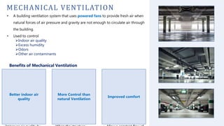 MECHANICAL VENTILATION
• A building ventilation system that uses powered fans to provide fresh air when
natural forces of air pressure and gravity are not enough to circulate air through
the building.
• Used to control
Indoor air quality
Excess humidity
Odors
Other air contaminants
Benefits of Mechanical Ventilation
Better indoor air
quality
More Control than
natural Ventilation
Improved comfort
 